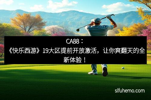CA88：《快乐西游》19大区提前开放激活，让你爽翻天的全新体验！