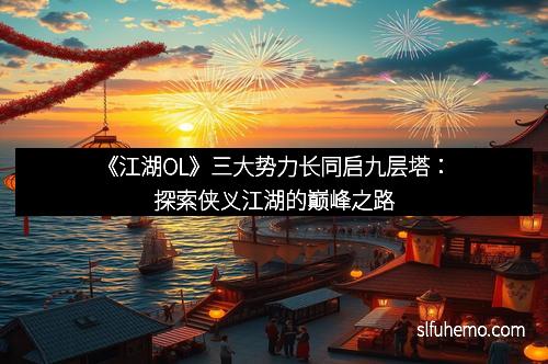 《江湖OL》三大势力长同启九层塔：探索侠义江湖的巅峰之路